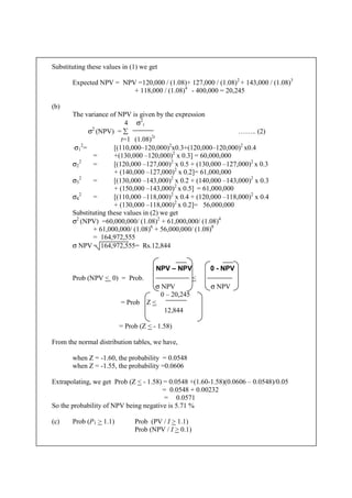 Substituting these values in (1) we get
Expected NPV = NPV =120,000 / (1.08)+ 127,000 / (1.08)2
+ 143,000 / (1.08)3
+ 118,000 / (1.08)4
- 400,000 = 20,245
(b)
The variance of NPV is given by the expression
4 σ2
t
σ2
(NPV) = ∑ …….. (2)
t=1 (1.08)2t
σ1
2
= [(110,000–120,000)2
x0.3+(120,000–120,000)2
x0.4
= +(130,000 –120,000)2
x 0.3] = 60,000,000
σ2
2
= [(120,000 –127,000)2
x 0.5 + (130,000 –127,000)2
x 0.3
+ (140,000 –127,000)2
x 0.2]= 61,000,000
σ3
2
= [(130,000 –143,000)2
x 0.2 + (140,000 –143,000)2
x 0.3
+ (150,000 –143,000)2
x 0.5] = 61,000,000
σ4
2
= [(110,000 –118,000)2
x 0.4 + (120,000 –118,000)2
x 0.4
+ (130,000 –118,000)2
x 0.2]= 56,000,000
Substituting these values in (2) we get
σ2
(NPV) =60,000,000/ (1.08)2
+ 61,000,000/ (1.08)4
+ 61,000,000/ (1.08)6
+ 56,000,000/ (1.08)8
= 164,972,555
σ NPV = 164,972,555= Rs.12,844
NPV – NPV 0 - NPV
Prob (NPV < 0) = Prob. <
σ NPV σ NPV
0 – 20,245
= Prob Z <
12,844
= Prob (Z < - 1.58)
From the normal distribution tables, we have,
when Z = -1.60, the probability = 0.0548
when Z = -1.55, the probability =0.0606
Extrapolating, we get Prob (Z < - 1.58) = 0.0548 +(1.60-1.58)(0.0606 – 0.0548)/0.05
= 0.0548 + 0.00232
= 0.0571
So the probability of NPV being negative is 5.71 %
(c) Prob (P1 > 1.1) Prob (PV / I > 1.1)
Prob (NPV / I > 0.1)
 