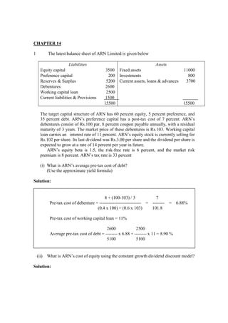 CHAPTER 14
1 The latest balance sheet of ARN Limited is given below
Liabilities
Equity capital 3500
Preference capital 200
Reserves & Surplus 5200
Debentures 2600
Working capital loan 2500
Current liabilities & Provisions 1500
15500
Assets
Fixed assets 11000
Investments 800
Current assets, loans & advances 3700
15500
The target capital structure of ARN has 60 percent equity, 5 percent preference, and
35 percent debt. ARN’s preference capital has a post-tax cost of 7 percent. ARN’s
debentures consist of Rs.100 par, 8 percent coupon payable annually, with a residual
maturity of 3 years. The market price of these debentures is Rs.103. Working capital
loan carries an interest rate of 11 percent. ARN’s equity stock is currently selling for
Rs.102 per share. Its last dividend was Rs.3.00 per share and the dividend per share is
expected to grow at a rate of 14 percent per year in future.
ARN’s equity beta is 1.5, the risk-free rate is 6 percent, and the market risk
premium is 8 percent. ARN’s tax rate is 33 percent
(i) What is ARN’s average pre-tax cost of debt?
(Use the approximate yield formula)
Solution:
(ii) What is ARN’s cost of equity using the constant growth dividend discount model?
Solution:
8 + (100-103) / 3 7
Pre-tax cost of debenture = ---------------------------- = -------- = 6.88%
(0.4 x 100) + (0.6 x 103) 101.8
Pre-tax cost of working capital loan = 11%
2600 2500
Average pre-tax cost of debt = -------- x 6.88 + -------- x 11 = 8.90 %
5100 5100
 