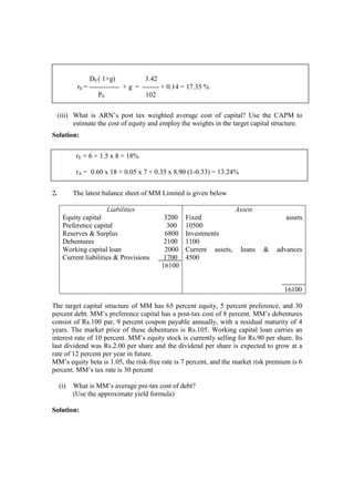 (iii) What is ARN’s post tax weighted average cost of capital? Use the CAPM to
estimate the cost of equity and employ the weights in the target capital structure.
Solution:
2. The latest balance sheet of MM Limited is given below
Liabilities
Equity capital 3200
Preference capital 300
Reserves & Surplus 6800
Debentures 2100
Working capital loan 2000
Current liabilities & Provisions 1700
16100
Assets
Fixed assets
10500
Investments
1100
Current assets, loans & advances
4500
16100
The target capital structure of MM has 65 percent equity, 5 percent preference, and 30
percent debt. MM’s preference capital has a post-tax cost of 8 percent. MM’s debentures
consist of Rs.100 par, 9 percent coupon payable annually, with a residual maturity of 4
years. The market price of these debentures is Rs.105. Working capital loan carries an
interest rate of 10 percent. MM’s equity stock is currently selling for Rs.90 per share. Its
last dividend was Rs.2.00 per share and the dividend per share is expected to grow at a
rate of 12 percent per year in future.
MM’s equity beta is 1.05, the risk-free rate is 7 percent, and the market risk premium is 6
percent. MM’s tax rate is 30 percent
(i) What is MM’s average pre-tax cost of debt?
(Use the approximate yield formula)
Solution:
D0 ( 1+g) 3.42
rE = ------------- + g = ------- + 0.14 = 17.35 %
P0 102
rE = 6 + 1.5 x 8 = 18%
rA = 0.60 x 18 + 0.05 x 7 + 0.35 x 8.90 (1-0.33) = 13.24%
 