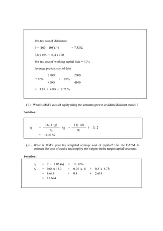 (ii) What is MM’s cost of equity using the constant growth dividend discount model ?
Solution:
(iii) What is MM’s post tax weighted average cost of capital? Use the CAPM to
estimate the cost of equity and employ the weights in the target capital structure.
Solution:
rE = 7 + 1.05 (6) = 13.30%
rA = 0.65 x 13.3 + 0.05 x 8 + 0.3 x 8.73
= 8.645 + 0.4 + 2.619
= 11.664
Pre-tax cost of debenture
9 + (100 – 105) / 4 = 7.52%
0.6 x 105 + 0.4 x 100
Pre-tax cost of working capital loan = 10%
Average pre-tax cost of debt
7.52%
2100
+ 10%
2000
4100 4100
= 3.85 + 4.88 = 8.73 %
rE =
D0 (1+g)
+g =
2 (1.12)
+ 0.12
P0 90
= 14.49 %
 