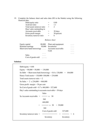 19. Complete the balance sheet and sales data (fill in the blanks) using the following
financial data:
Debt/equity ratio = 0.80
Acid-test ratio = 1.1
Total assets turnover ratio = 2
Days' sales outstanding in
Accounts receivable = 30 days
Gross profit margin = 30 percent
Inventory turnover ratio = 6
Balance sheet
Equity capital 80,000 Plant and equipment . . . .
Retained earnings 50,000 Inventories . . . .
Short-term bank borrowings . . . . Accounts receivable . . . .
Cash . . . .
. . . . . . . .
Sales . . . .
Cost of goods sold ……..
Solution:
Debt/equity = 0.80
Equity = 80,000 + 50,000 = 130,000
So Debt = Short-term bank borrowings = 0.8 x 130,000 = 104,000
Hence Total assets = 130,000+104,000 = 234,000
Total assets turnover ratio = 2
So Sales = 2 x 234,000 = 468,000
Gross profit margin = 30 per cent
So Cost of goods sold = 0.7 x 468,000 = 327,600
Day’s sales outstanding in accounts receivable = 30 days
Sales
So Accounts receivable = x 30
360
468,000
= x 30 = 39,000
360
Cost of goods sold 327,600
Inventory turnover ratio = = = 6
Inventory Inventory
 