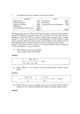 3. The latest balance sheet of Phoenix Limited is given below
Liabilities
Equity capital 1500
Preference capital 200
Reserves & Surplus 2000
Debentures 1800
Current liabilities & Provisions 1000
6500
Assets
Fixed assets 4000
Investments 1000
Current assets, loans & advances 1500
6500
The target capital structure of Phoenix has 70 percent equity, 5 percent preference, and 25
percent debt. Phoenix’s preference capital has a post-tax cost of 9 percent. Phoenix’s
debentures consist of Rs.100 par, 8 percent coupon payable annually, with a residual
maturity of 5 years. The market price of these debentures is Rs.105. Phoenix’s equity
stock is currently selling at Rs.125 per share. Its last dividend was Rs.3.00 per share and
the dividend per share is expected to grow at a rate of 12 percent per year in future.
Phoenix’s equity beta is 0.9, the risk-free rate is 7 percent, and the market risk premium
is 7 percent. Phoenix’s tax rate is 30 percent
(i) What is Phoenix’s pre-tax cost of debt?
(Use the approximate yield formula)
Solution:
(ii) What is Phoenix’ cost of equity using the constant growth dividend discount
model?
Solution:
(iii) What is Phoenix’s post tax weighted average cost of capital? Use the CAPM to
estimate the cost of equity and employ the weights in the target capital structure.
Solution:
8 + (100 – 105) / 5
= 6.80%
0.6 x 105 + 0.4 x 100
D0 (1 + g ) 3 ( 1.12 )
rE = + g = + 0.12 = 14.69%
P0 125
 