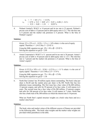 rE = 7 + 0.9 ( 7 ) = 13.3%
rA = 0.70 x 13.3 + 0.05 x 9 + 0.25 x 6.80 ( 1 - 0.3 )
= 9.31 + 0.45 + 1.19 = 10.95 %
4. Nishant Limited’s WACC is 14 percent and its tax rate is 33 percent. Nishant’s
pre-tax cost of debt is 12 percent and its debt-equity ratio is 2:1. The risk-free rate
is 8 percent and the market risk premium is 6 percent. What is the beta of
Nishant’s equity?
Solution:
Given: 2/3 x 12% x (1 – 0.33) + 1/3 x r = 14% where r is the cost of equity
capital. Therefore r= (14-5.36)x 3 = 25.92 %
Using the SML equation we get: 8% + 6% x β = 25.92 %
Solving this equation we get β = 2.99
5. Astute Corporation’s WACC is 11 percent and its tax rate is 36 percent. Astute’s
pre-tax cost of debt is 10 percent and its debt-equity ratio is 1.5:1. The risk-free
rate is 7 percent and the market risk premium is 8 percent. What is the beta of
Astute’s equity?
Solution:
Given: (1.5/2.5) x 10% x (1 – 0.36) + (1/2.5) x r = 11 % where r is the cost of
equity capital. Therefore r= (11-3.84) x 2.5 = 17.9 %
Using the SML equation we get: 7% + 8% x β = 17.9%
Solving this equation we get β = 1.36
6. North Star Limited has 30 million equity shares outstanding. The book value per
share is Rs.60 and the market price per share is Rs.180. North Star has two
debenture issues outstanding. The first issue has a face value of Rs.400 million,
13 percent coupon, and sells for 95 percent of its face value. It will mature in 6
years. The second issue has a face value of Rs.300 million, 12 percent coupon,
and sells for 108 percent of its face value. It will mature in 7 years. North Star
also has a bank loan of Rs.300 million on which the interest rate is 14 percent.
What are North Star’s capital structure weights on a book value basis and on a
market value basis?
Solution:
The book value and market values of the different sources of finance are provided
in the following table. The book value weights and the market value weights are
provided within parenthesis in the table.
 