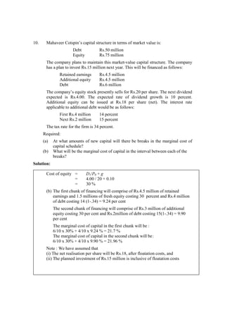 10. Mahaveer Cotspin’s capital structure in terms of market value is:
Debt Rs.50 million
Equity Rs.75 million
The company plans to maintain this market-value capital structure. The company
has a plan to invest Rs.15 million next year. This will be financed as follows:
Retained earnings Rs.4.5 million
Additional equity Rs.4.5 million
Debt Rs.6 million
The company’s equity stock presently sells for Rs.20 per share. The next dividend
expected is Rs.4.00. The expected rate of dividend growth is 10 percent.
Additional equity can be issued at Rs.18 per share (net). The interest rate
applicable to additional debt would be as follows:
First Rs.4 million 14 percent
Next Rs.2 million 15 percent
The tax rate for the firm is 34 percent.
Required:
(a) At what amounts of new capital will there be breaks in the marginal cost of
capital schedule?
(b) What will be the marginal cost of capital in the interval between each of the
breaks?
Solution:
Cost of equity = D1/P0 + g
= 4.00 / 20 + 0.10
= 30 %
(b) The first chunk of financing will comprise of Rs.4.5 million of retained
earnings and 1.5 millions of fresh equity costing 30 percent and Rs.4 million
of debt costing 14 (1-.34) = 9.24 per cent
The second chunk of financing will comprise of Rs.3 million of additional
equity costing 30 per cent and Rs.2million of debt costing 15(1-.34) = 9.90
per cent
The marginal cost of capital in the first chunk will be :
6/10 x 30% + 4/10 x 9.24 % = 21.7 %
The marginal cost of capital in the second chunk will be:
6/10 x 30% + 4/10 x 9.90 % = 21.96 %
Note : We have assumed that
(i) The net realisation per share will be Rs.18, after floatation costs, and
(ii) The planned investment of Rs.15 million is inclusive of floatation costs
 