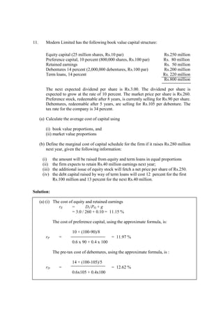 11. Modern Limited has the following book value capital structure:
Equity capital (25 million shares, Rs.10 par) Rs.250 million
Preference capital, 10 percent (800,000 shares, Rs.100 par) Rs. 80 million
Retained earnings Rs. 50 million
Debentures 14 percent (2,000,000 debentures, Rs.100 par) Rs.200 million
Term loans, 14 percent Rs. 220 million
Rs.800 million
The next expected dividend per share is Rs.3.00. The dividend per share is
expected to grow at the rate of 10 percent. The market price per share is Rs.260.
Preference stock, redeemable after 8 years, is currently selling for Rs.90 per share.
Debentures, redeemable after 5 years, are selling for Rs.105 per debenture. The
tax rate for the company is 34 percent.
(a) Calculate the average cost of capital using
(i) book value proportions, and
(ii) market value proportions
(b) Define the marginal cost of capital schedule for the firm if it raises Rs.280 million
next year, given the following information:
(i) the amount will be raised from equity and term loans in equal proportions
(ii) the firm expects to retain Rs.40 million earnings next year;
(iii) the additional issue of equity stock will fetch a net price per share of Rs.250.
(iv) the debt capital raised by way of term loans will cost 12 percent for the first
Rs.100 million and 13 percent for the next Rs.40 million.
Solution:
(a) (i) The cost of equity and retained earnings
rE = D1/PO + g
= 3.0 / 260 + 0.10 = 11.15 %
The cost of preference capital, using the approximate formula, is:
10 + (100-90)/8
rP = = 11.97 %
0.6 x 90 + 0.4 x 100
The pre-tax cost of debentures, using the approximate formula, is :
14 + (100-105)/5
rD = = 12.62 %
0.6x105 + 0.4x100
 