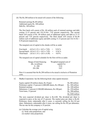 (b) The Rs.280 million to be raised will consist of the following:
Retained earnings Rs.40 million
Additional equity Rs. 100 million
Debt Rs. 140 million
The first batch will consist of Rs. 40 million each of retained earnings and debt
costing 11.15 percent and 12(1-0.34)= 7.92 percent respectively. The second
batch will consist of Rs. 60 million each of additional equity and debt at 11.15
percent and 7.92 percent respectively. The third chunk will consist of Rs.40
million each of additional equity and debt costing 11.15 percent and 13(1-0.34) =
8.58 percent respectively.
The marginal cost of capital in the chunks will be as under
First batch : (0.5x11.15 ) + (0.5 x 7.92) = 9.54 %
Second batch : (0.5x11.15 ) + (0.5 x 7.92) = 9.54 %
Third batch : (0.5x11.15 ) + (0.5 x 8.58) = 9.87%
The marginal cost of capital schedule for the firm will be as under.
Range of total financing Weighted marginal cost of
(Rs. in million) capital (%)
0 - 200 9.54
201-280 9.87
Here it is assumed that the Rs.280 million to be raised is inclusive of floatation
costs.
12. Madhu Corporation has the following book value capital structure:
Equity capital (30 million shares, Rs.10 par) Rs.300 million
Preference capital, 15 percent (1,000,000 shares, Rs.100 par) Rs. 100 million
Retained earnings Rs. 100 million
Debentures 11 percent (2,500,000 debentures, Rs.100 par) Rs .250 million
Term loans, 13 percent Rs. 300 million
Rs.1050 million
The next expected dividend per share is Rs.4.00. The dividend per share is
expected to grow at the rate of 15 percent. The market price per share is Rs.80.
Preference stock, redeemable after 6 years, is currently selling for Rs.110 per
share. Debentures, redeemable after 6 years, are selling for Rs.102 per debenture.
The tax rate for the company is 35 percent.
(a) Calculate the average cost of capital using
(i) book value proportions, and
(ii) market value proportions
 