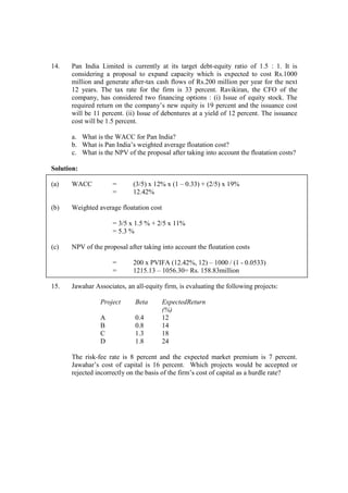 14. Pan India Limited is currently at its target debt-equity ratio of 1.5 : 1. It is
considering a proposal to expand capacity which is expected to cost Rs.1000
million and generate after-tax cash flows of Rs.200 million per year for the next
12 years. The tax rate for the firm is 33 percent. Ravikiran, the CFO of the
company, has considered two financing options : (i) Issue of equity stock. The
required return on the company’s new equity is 19 percent and the issuance cost
will be 11 percent. (ii) Issue of debentures at a yield of 12 percent. The issuance
cost will be 1.5 percent.
a. What is the WACC for Pan India?
b. What is Pan India’s weighted average floatation cost?
c. What is the NPV of the proposal after taking into account the floatation costs?
Solution:
(a) WACC = (3/5) x 12% x (1 – 0.33) + (2/5) x 19%
= 12.42%
(b) Weighted average floatation cost
= 3/5 x 1.5 % + 2/5 x 11%
= 5.3 %
(c) NPV of the proposal after taking into account the floatation costs
= 200 x PVIFA (12.42%, 12) – 1000 / (1 - 0.0533)
= 1215.13 – 1056.30= Rs. 158.83million
15. Jawahar Associates, an all-equity firm, is evaluating the following projects:
Project Beta ExpectedReturn
(%)
A 0.4 12
B 0.8 14
C 1.3 18
D 1.8 24
The risk-fee rate is 8 percent and the expected market premium is 7 percent.
Jawahar’s cost of capital is 16 percent. Which projects would be accepted or
rejected incorrectly on the basis of the firm’s cost of capital as a hurdle rate?
 