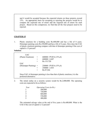 and 4 would be accepted because the expected returns on these projects exceed
15%. An appropriate basis for accepting or rejecting the projects would be to
compare the expected rate of return and the required rate of return for each
project. Based on this comparison, we find that all the four projects need to be
rejected.
CHAPTER 15
1. Plastic emulsion for a building costs Rs.600,000 and has a life of 8 years.
Distemper painting costs Rs.250,000 and has a life of 4 years. How does the UAE
of plastic emulsion painting compare with that of distemper painting if the cost of
capital is 15 percent?
Solution:
EAC
(Plastic Emulsion) = 600000 / PVIFA (15%,8)
= 600000 / 4.487
= Rs.133,720
EAC
(Distemper Painting) = 250000 / PVIFA (15%,4)
= 250000 / 2.855
= Rs.87,566
Since EAC of distemper painting is less than that of plastic emulsion, it is the
preferred alternative.
2. The initial outlay on a security system would be Rs.2,000,000. The operating
costs are expected to be as follows:
Year Operating Costs (in Rs.)
1 500,000
2 720,000
3 860,000
4 530,000
5 400,000
The estimated salvage value at the end of five years is Rs.600,000. What is the
UAE if the cost of capital is 12 percent?
 