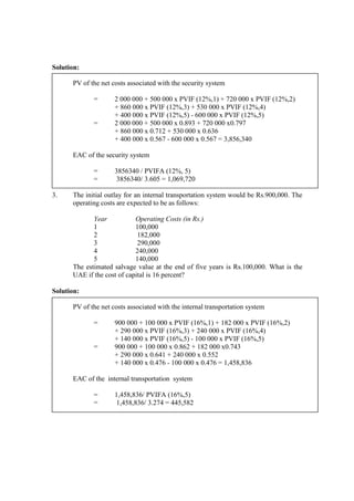 Solution:
PV of the net costs associated with the security system
= 2 000 000 + 500 000 x PVIF (12%,1) + 720 000 x PVIF (12%,2)
+ 860 000 x PVIF (12%,3) + 530 000 x PVIF (12%,4)
+ 400 000 x PVIF (12%,5) - 600 000 x PVIF (12%,5)
= 2 000 000 + 500 000 x 0.893 + 720 000 x0.797
+ 860 000 x 0.712 + 530 000 x 0.636
+ 400 000 x 0.567 - 600 000 x 0.567 = 3,856,340
EAC of the security system
= 3856340 / PVIFA (12%, 5)
= 3856340/ 3.605 = 1,069,720
3. The initial outlay for an internal transportation system would be Rs.900,000. The
operating costs are expected to be as follows:
Year Operating Costs (in Rs.)
1 100,000
2 182,000
3 290,000
4 240,000
5 140,000
The estimated salvage value at the end of five years is Rs.100,000. What is the
UAE if the cost of capital is 16 percent?
Solution:
PV of the net costs associated with the internal transportation system
= 900 000 + 100 000 x PVIF (16%,1) + 182 000 x PVIF (16%,2)
+ 290 000 x PVIF (16%,3) + 240 000 x PVIF (16%,4)
+ 140 000 x PVIF (16%,5) - 100 000 x PVIF (16%,5)
= 900 000 + 100 000 x 0.862 + 182 000 x0.743
+ 290 000 x 0.641 + 240 000 x 0.552
+ 140 000 x 0.476 - 100 000 x 0.476 = 1,458,836
EAC of the internal transportation system
= 1,458,836/ PVIFA (16%,5)
= 1,458,836/ 3.274 = 445,582
 