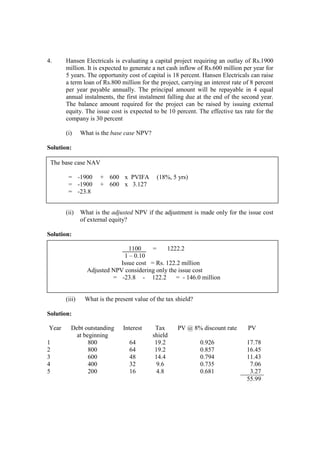 4. Hansen Electricals is evaluating a capital project requiring an outlay of Rs.1900
million. It is expected to generate a net cash inflow of Rs.600 million per year for
5 years. The opportunity cost of capital is 18 percent. Hansen Electricals can raise
a term loan of Rs.800 million for the project, carrying an interest rate of 8 percent
per year payable annually. The principal amount will be repayable in 4 equal
annual instalments, the first instalment falling due at the end of the second year.
The balance amount required for the project can be raised by issuing external
equity. The issue cost is expected to be 10 percent. The effective tax rate for the
company is 30 percent
(i) What is the base case NPV?
Solution:
(ii) What is the adjusted NPV if the adjustment is made only for the issue cost
of external equity?
Solution:
1100 = 1222.2
1 – 0.10
Issue cost = Rs. 122.2 million
Adjusted NPV considering only the issue cost
= -23.8 - 122.2 = - 146.0 million
(iii) What is the present value of the tax shield?
Solution:
Year Debt outstanding
at beginning
Interest Tax
shield
PV @ 8% discount rate PV
1 800 64 19.2 0.926 17.78
2 800 64 19.2 0.857 16.45
3 600 48 14.4 0.794 11.43
4 400 32 9.6 0.735 7.06
5 200 16 4.8 0.681 3.27
55.99
The base case NAV
= -1900 + 600 x PVIFA (18%, 5 yrs)
= -1900 + 600 x 3.127
= -23.8
 