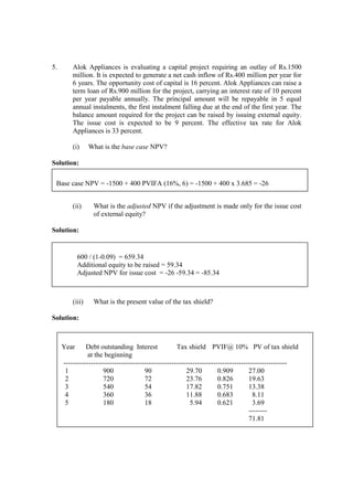 5. Alok Appliances is evaluating a capital project requiring an outlay of Rs.1500
million. It is expected to generate a net cash inflow of Rs.400 million per year for
6 years. The opportunity cost of capital is 16 percent. Alok Appliances can raise a
term loan of Rs.900 million for the project, carrying an interest rate of 10 percent
per year payable annually. The principal amount will be repayable in 5 equal
annual instalments, the first instalment falling due at the end of the first year. The
balance amount required for the project can be raised by issuing external equity.
The issue cost is expected to be 9 percent. The effective tax rate for Alok
Appliances is 33 percent.
(i) What is the base case NPV?
Solution:
(ii) What is the adjusted NPV if the adjustment is made only for the issue cost
of external equity?
Solution:
(iii) What is the present value of the tax shield?
Solution:
Base case NPV = -1500 + 400 PVIFA (16%, 6) = -1500 + 400 x 3.685 = -26
600 / (1-0.09) = 659.34
Additional equity to be raised = 59.34
Adjusted NPV for issue cost = -26 -59.34 = -85.34
Year Debt outstanding Interest Tax shield PVIF@ 10% PV of tax shield
at the beginning
-------------------------------------------------------------------------------------------------
1 900 90 29.70 0.909 27.00
2 720 72 23.76 0.826 19.63
3 540 54 17.82 0.751 13.38
4 360 36 11.88 0.683 8.11
5 180 18 5.94 0.621 3.69
--------
71.81
 