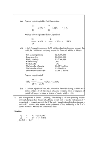 (a) Average cost of capital for Anil Corporation
20 0
x 16% + x 12% = 16 %
20 20
Average cost of capital for Sunil Corporation
20 4
x 16% + x 12% = 15.33 %
24 24
(b) If Anil Corporation employs Rs.50 million of debt to finance a project that
yields Rs.5 million net operating income, its financials will be as follows.
Net operating income Rs.8,200,000
Interest on debt Rs.6,000,000
Equity earnings Rs.2,200,000
Cost of equity 16%
Cost of debt 12%
Market value of equity Rs.13.75million
Market value of debt Rs.50 million
Market value of the firm Rs.63.75 million
Average cost of capital
13.75 50
16% x + 12% x = 12.86 %
63.75 63.75
(c) If Sunil Corporation sells Rs.4 million of additional equity to retire Rs.4
million of debt , it will become an all-equity company. So its average cost of
capital will simply be equal to its cost of equity, which is 16%.
4. The management of Janata Company, subscribing to the net operating income
approach, believes that its cost of debt and overall cost of capital will remain at 7
percent and 14 percent, respectively. If the equity shareholders of the firm demand a
return of 25 percent, what should be the proportion of debt and equity in the firm’s
capital structure? Assume that there are no taxes.
Solution:
rE = rA + (rA-rD)D/E
25 = 14 + (14-7) D/E
So, D/E = 1.57
 