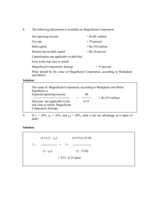 8. The following information is available on Magnificent Corporation.
Net operating income = Rs.80 million
Tax rate = 33 percent
Debt capital = Rs.150 million
Interest rate on debt capital = Rs.14 percent
Capitalisation rate applicable to debt-free
Firm in the risk class to which
Magnificent Corporation. belongs = 15 percent
What should be the value of Magnificent Corporation, according to Modigliani
and Miller?
Solution:
The value of Magnificent Corporation, according to Modigliani and Miller
hypothesis is
Expected operating income 80
= = Rs.533 million
Discount rate applicable to the 0.15
risk class to which Magnificent
Corporation..belongs
9. If tc = 30%, tpe = 10%, and tpd = 20%, what is the tax advantage of a rupee of
debt?
Solution:
(1-tc) (1 – tpc) (1-0.3) (1-0.10)
1 - = 1 -
(1 - tpd) (1 – 0.20)
= 0.21 or 21 paise
 