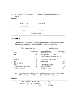 10. If tc = 35%, tpe = 10%, and tpd = 25 %, what is the tax advantage of a rupee of
debt?
Solution:
CHAPTER 20
1. The profit and loss account for the year 1 (the year that has just ended) and the
balance sheet at the end of year 1 for Red Rock Limited are as follows.
(i) What should have been the ROI of Red Rock Limited for it to meet its target
ROE of 20 percent? Note that the pre-tax cost of debt is 8 percent.
Solution:
[ ROI + ( ROI - r) D / E ] ( 1 - tc ) = 20%
[ ROI + ( ROI - 8 ) 2 / 3 ] ( 1 - 0.3) = 20%
ROI = 20 .34%.
(1-tc) (1 – tpc) (1-0.35) (1-0.10)
1 - = 1 -
(1 - tpd) (1 – 0.25)
= 0.22 or 22 paise
Profit and Loss Account Balance Sheet
Rs.in crore Sources of Funds Rs. in crore
Sales 520 Shareholders’ Funds 300
PBIT 86 Paid up capital : 60
(Equity shares of par value Rs.10)
Interest 16 Reserves and Surplus: 240
PBT 70 Loan Funds 200
Tax (tc = 30%) 21 500
PAT 49 Application of Funds
Dividends (Rs. 3 per share) 18 Net fixed assets 350
Retained Earnings 31 Net current assets 150
 