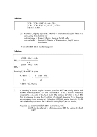 Solution:
(ii) Glendale Company requires Rs.50 crore of external financing for which it is
considering two alternatives:
Alternative A : Issue of 0.4 crore shares at Rs.125 each.
Alternative B : Issue of Rs.50 crore of debentures carrying 10 percent
interest rate.
What is the EPS-EBIT indifference point?
Solution:
3. A company’s present capital structure contains 4,000,000 equity shares and
100,000 preference shares. The firm’s current EBIT is Rs.25 million. Preference
shares carry a dividend of Rs.3 per share. The earnings per share is Rs.4. The
firm is planning to raise Rs.40 million of external financing. Two financing
alternatives are being considered: (i) issuing 4,000,000 equity shares for Rs.10
each, (ii) issuing debentures for Rs.40 million carrying 12 percent interest.
Required (a) Compute the EPS-EBIT indifference point.
(b) Define the alternative which maximises EPS for various levels of
EBIT.
[ROI + (ROI – r) D/E] (1 – tc) = 25%
[ROI + (ROI – .10) 0.385] (1 – 0.3) = 25%
⇒ ROI = 28.57%
(EBIT – 10) (1 – 0.3)
EPSA =
6.4
(EBIT – 15) (1 – 0.3)
EPSB =
6
Equating EPSA and EPSB gives
0.7 EBIT – 7 0.7 EBIT – 10.5
=
6.4 6.0
⇒ EBIT = Rs.90 crore
 