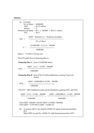 Solution:
(a) Currently
No. of shares = 4,000,000
EBIT = Rs 25 million
Interest = 0
Preference dividend = Rs.3 x 100,000 = Rs.0.3 million
EPS = Rs.4
(EBIT – Interest) (1-t) – Preference dividend
EPS =
No. of shares
(25,000,000 – 0 ) (1-t) – 300,000
4 =
4,000,000
Hence t = 0.348 or 34.8 per cent
The EPS under the two financing plans is :
Financing Plan A : Issue of 4,000,000 shares
(EBIT - 0 ) ( 1 – 0.348) - 300,000
EPSA =
8,000,000
Financing Plan B : Issue of Rs.10 million debentures carrying 15 per cent
interest
(EBIT – 4,800,000) (1-0.348) – 300,000
EPSB =
4,000,000
The EPS – EBIT indifference point can be obtained by equating EPSA and EPSB
(EBIT – 0 ) (1 – 0.348) – 300,000 (EBIT – 4,800,000) (1 – 0.348) – 300,000
=
8,000,000 4,000,000
0.652 EBIT -300,000 =2(0.652 EBIT-3,129,600 -300,000)
0.652 EBIT = 6,559,200 or EBIT = 10,060,123
(b) As long as EBIT is less than Rs.10,060,123 equity financing maximises
EPS.
When EBIT exceeds Rs. 10,060,123 debt financing maximises EPS.
 