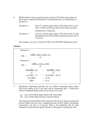 4. BGM Limited’s present capital structure consists of 20 million equity shares of
Rs.10 each. It requires Rs.60 million of external financing. It is considering two
alternatives:
Alternative 1 : Issue of 3 million equity shares of Rs.10 par at Rs.15 each
and 1.5 million preference shares of Rs.10 par, carrying a
dividend rate of 10 percent.
Alternative 2 : Issue of 2 million equity shares of Rs.10 par at Rs.15 each
and debentures for Rs.30 million carrying an interest rate of
11 percent
The company’s tax rate is 35 percent? What is the EPS-PBIT indifference point?
Solution:
5. Keerthinath Corporation presently has two million outstanding equity shares
(Rs.10 par) selling at Rs.11 per share and no outstanding debt . It needs Rs.8
million of additional funds which can be raised in two ways:
(a) issue of 0.8 million equity shares at Rs.10 per share,
(b) issue of debt capital carrying 14 percent interest.
The expected earnings before interest and taxes after the new funds are raised will
be Rs.6 million per year with a standard deviation of Rs.2 million. Keerthinath
Corporation’s tax rate is 35 percent. What is the probability that the debt
alternative is better than the equity alternative with respect to earnings per share
Alternative 1
EPS =
( PBIT – 0) (1 – 0.35) – 1.5
23
Alternative 2
EPS =
( PBIT – 3.3) (1 – 0.35)
22
0.65 PBIT – 1.5 = 0.65 PBIT – 2.145
23 22
14.3 PBIT – 33 = 14.95 PBIT – 49.335
0.65 PBIT = 16.335
PBIT = 25.13
 