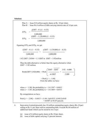 Solution:
Plan A : Issue 0.8 million equity shares at Rs. 10 per share.
Plan B : Issue Rs.8 million of debt carrying interest rate of 14 per cent.
(EBIT – 0 ) (1 – 0.35)
EPSA =
2,800,000
(EBIT – 1,120,000) (1 – 0.35)
EPSB =
2,000,000
Equating EPSA and EPSB, we get
(EBIT – 0 ) (1 – 0.35) (EBIT – 1,120,000) (1 – 0.35)
=
2,800,000 2,000,000
1.82 EBIT -2.0384 = 1.3 EBIT or EBIT = 3.92million
Thus the debt alternative is better than the equity alternative when
EBIT > 3.92 million
EBIT – EBIT 3.92 – 6.000
Prob(EBIT>3,920,000) = Prob >
σ EBIT 2.000
= Prob [z > - 1.04]
From the tables we have
when z = -1.00, the probability is = 1-0.1587 = 0.8413
when z = -1.05, the probability is = 1-0.1469 = 0.8531
By extrapolation we have
Prob [z > - 2.08] = 0.8413 + (1.04 -1)(0.8531 -0.8413)/0.05
= 0.8507 or 85.07 percent.
6. Innovation Limited presently has 10 million outstanding equity shares (Rs.10 par)
selling at Rs.11 per share and no outstanding debt. It needs Rs.60 million of
additional funds which can be raised in two ways:
(a) issue of 6 million equity shares at Rs.10 per share,
(b) issue of debt capital carrying 11 percent interest.
 
