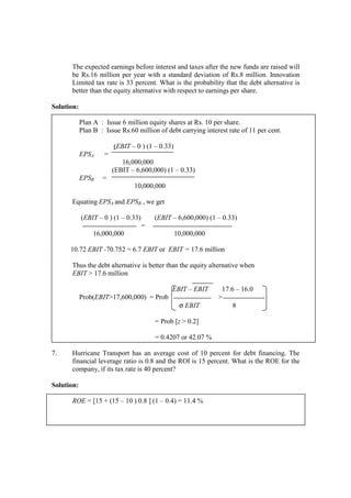 The expected earnings before interest and taxes after the new funds are raised will
be Rs.16 million per year with a standard deviation of Rs.8 million. Innovation
Limited tax rate is 33 percent. What is the probability that the debt alternative is
better than the equity alternative with respect to earnings per share.
Solution:
Plan A : Issue 6 million equity shares at Rs. 10 per share.
Plan B : Issue Rs.60 million of debt carrying interest rate of 11 per cent.
(EBIT – 0 ) (1 – 0.33)
EPSA =
16,000,000
(EBIT – 6,600,000) (1 – 0.33)
EPSB =
10,000,000
Equating EPSA and EPSB , we get
(EBIT – 0 ) (1 – 0.33) (EBIT – 6,600,000) (1 – 0.33)
=
16,000,000 10,000,000
10.72 EBIT -70.752 = 6.7 EBIT or EBIT = 17.6 million
Thus the debt alternative is better than the equity alternative when
EBIT > 17.6 million
EBIT – EBIT 17.6 – 16.0
Prob(EBIT>17,600,000) = Prob >
σ EBIT 8
= Prob [z > 0.2]
= 0.4207 or 42.07 %
7. Hurricane Transport has an average cost of 10 percent for debt financing. The
financial leverage ratio is 0.8 and the ROI is 15 percent. What is the ROE for the
company, if its tax rate is 40 percent?
Solution:
ROE = [15 + (15 – 10 ) 0.8 ] (1 – 0.4) = 11.4 %
 