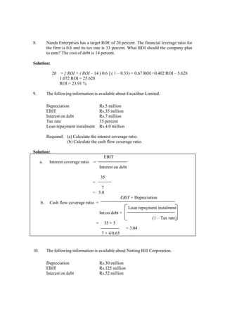 8. Nanda Enterprises has a target ROE of 20 percent. The financial leverage ratio for
the firm is 0.6 and its tax rate is 33 percent. What ROI should the company plan
to earn? The cost of debt is 14 percent.
Solution:
20 = [ ROI + ( ROI – 14 ) 0.6 ] ( 1 – 0.33) = 0.67 ROI +0.402 ROI – 5.628
1.072 ROI = 25.628
ROI = 23.91 %
9. The following information is available about Excalibur Limited.
Depreciation Rs.5 million
EBIT Rs.35 million
Interest on debt Rs.7 million
Tax rate 35 percent
Loan repayment instalment Rs.4.0 million
Required: (a) Calculate the interest coverage ratio.
(b) Calculate the cash flow coverage ratio.
Solution:
EBIT
a. Interest coverage ratio =
Interest on debt
35
=
7
= 5.0
EBIT + Depreciation
b. Cash flow coverage ratio =
Loan repayment instalment
Int.on debt +
(1 – Tax rate)
= 35 + 5
= 3.04
7 + 4/0.65
10. The following information is available about Notting Hill Corporation.
Depreciation Rs.30 million
EBIT Rs.125 million
Interest on debt Rs.52 million
 