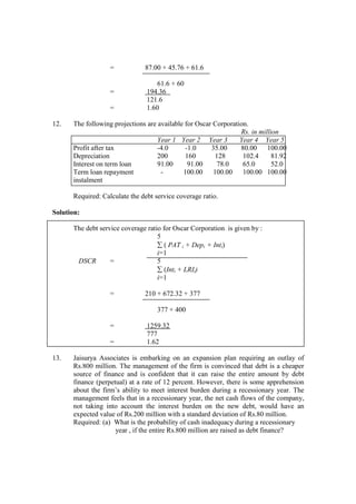 = 87.00 + 45.76 + 61.6
61.6 + 60
= 194.36
121.6
= 1.60
12. The following projections are available for Oscar Corporation.
Rs. in million
Year 1 Year 2 Year 3 Year 4 Year 5
Profit after tax -4.0 -1.0 35.00 80.00 100.00
Depreciation 200 160 128 102.4 81.92
Interest on term loan 91.00 91.00 78.0 65.0 52.0
Term loan repayment - 100.00 100.00 100.00 100.00
instalment
Required: Calculate the debt service coverage ratio.
Solution:
The debt service coverage ratio for Oscar Corporation is given by :
5
∑ ( PAT i + Depi + Inti)
i=1
DSCR = 5
∑ (Inti + LRIi)
i=1
= 210 + 672.32 + 377
377 + 400
= 1259.32
777
= 1.62
13. Jaisurya Associates is embarking on an expansion plan requiring an outlay of
Rs.800 million. The management of the firm is convinced that debt is a cheaper
source of finance and is confident that it can raise the entire amount by debt
finance (perpetual) at a rate of 12 percent. However, there is some apprehension
about the firm’s ability to meet interest burden during a recessionary year. The
management feels that in a recessionary year, the net cash flows of the company,
not taking into account the interest burden on the new debt, would have an
expected value of Rs.200 million with a standard deviation of Rs.80 million.
Required: (a) What is the probability of cash inadequacy during a recessionary
year , if the entire Rs.800 million are raised as debt finance?
 