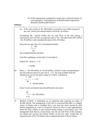 (b) If the management is prepared to accept only a 4 percent chance of
cash inadequacy, what proportion of Rs.800 million requirement
should be raised as debt finance?
Solution:
(a) If the entire outlay of Rs. 800 million is raised by way of debt carrying 12
per cent interest, the interest burden will be Rs. 96 million.
Considering the interest burden the net cash flows of the firm during a
recessionary year will have an expected value of Rs. 104 million (Rs.200 million
- Rs. 96 million ) and a standard deviation of Rs. 80 million .
Since the net cash flow (X) is distributed normally
X – 104
80
has a standard normal deviation
Cash flow inadequacy means that X is less than 0.
Prob(X<0) = Prob (z<- 1.3)
= 0.0968
(b) Since µ = Rs.200 million, σ= Rs.80 million , and the Z value corresponding to
the risk tolerance limit of 4 per cent is –1.75 , the cash available from the
operations to service the debt is equal to X which is defined as :
X – 200
= - 1.75
80
X = Rs.60 million
Given 15 per cent interest rate, the debt that be serviced is
60
= Rs. 500 million
0.12
14. Medicon Limited is embarking on an expansion plan requiring an outlay of
Rs.600 million. The management of the firm is convinced that debt is a cheaper
source of finance and is confident that it can raise the entire amount by debt
finance (perpetual) at a rate of 10 percent. However, there is some apprehension
about the firm’s ability to meet interest burden during a recessionary year. The
management feels that in a recessionary year, the net cash flows of the company,
not taking into account the interest burden on the new debt, would have an
expected value of Rs.150 million with a standard deviation of Rs.45 million.
 