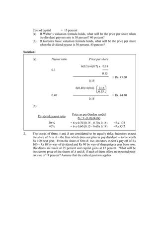 Cost of capital = 15 percent
(a) If Walter’s valuation formula holds, what will be the price per share when
the dividend payout ratio is 30 percent? 40 percent?
(b) If Gordon's basic valuation formula holds, what will be the price per share
when the dividend payout is 30 percent, 40 percent?
Solution:
(a) Payout ratio Price per share
6(0.3)+6(0.7) x 0.18
0.3
0.15
= Rs. 45.60
0.15
6(0.40)+6(0.6) 0.18
0.15
0.40 = Rs. 44.80
0.15
(b)
Dividend payout ratio
Price as per Gordon model
P0 =E1(1-b)/(k-br)
30 % = 6 x 0.70/(0.15 - 0.70x 0.18) =Rs. 175
40% = 6 x 0.60/(0.15 - 0.60x 0.18) =Rs.85.7
2. The stocks of firms A and B are considered to be equally risky. Investors expect
the share of firm A – the firm which does not plan to pay dividend -- to be worth
Rs 100 next year. From the share of firm B, too, investors expect a pay off of Rs
100 – Rs 10 by way of dividend and Rs 90 by way of share price a year from now.
Dividends are taxed at 25 percent and capital gains at 12 percent. What will be
the current price of the shares of A and B, if each of them offers an expected post-
tax rate of 18 percent? Assume that the radical position applies
 
