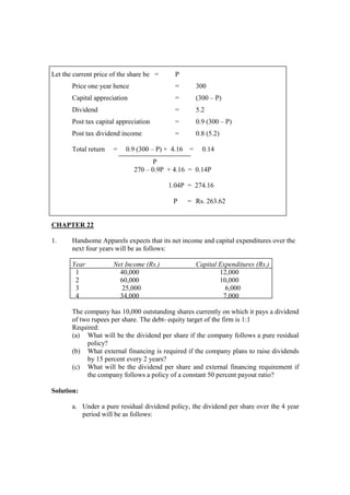 Let the current price of the share be = P
Price one year hence = 300
Capital appreciation = (300 – P)
Dividend = 5.2
Post tax capital appreciation = 0.9 (300 – P)
Post tax dividend income = 0.8 (5.2)
Total return = 0.9 (300 – P) + 4.16 = 0.14
P
270 – 0.9P + 4.16 = 0.14P
1.04P = 274.16
P = Rs. 263.62
CHAPTER 22
1. Handsome Apparels expects that its net income and capital expenditures over the
next four years will be as follows:
Year Net Income (Rs.) Capital Expenditures (Rs.)
1 40,000 12,000
2 60,000 10,000
3 25,000 6,000
4 34,000 7,000
The company has 10,000 outstanding shares currently on which it pays a dividend
of two rupees per share. The debt- equity target of the firm is 1:1
Required:
(a) What will be the dividend per share if the company follows a pure residual
policy?
(b) What external financing is required if the company plans to raise dividends
by 15 percent every 2 years?
(c) What will be the dividend per share and external financing requirement if
the company follows a policy of a constant 50 percent payout ratio?
Solution:
a. Under a pure residual dividend policy, the dividend per share over the 4 year
period will be as follows:
 