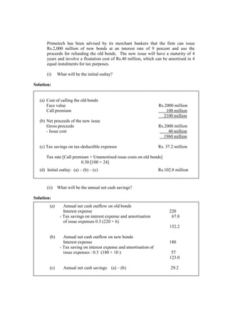 Primetech has been advised by its merchant bankers that the firm can issue
Rs.2,000 million of new bonds at an interest rate of 9 percent and use the
proceeds for refunding the old bonds. The new issue will have a maturity of 4
years and involve a floatation cost of Rs.40 million, which can be amortised in 4
equal instalments for tax purposes.
(i) What will be the initial outlay?
Solution:
(ii) What will be the annual net cash savings?
Solution:
(a) Cost of calling the old bonds
Face value Rs.2000 million
Call premium 100 million
2100 million
(b) Net proceeds of the new issue
Gross proceeds Rs.2000 million
- Issue cost 40 million
1960 million
(c) Tax savings on tax-deductible expenses Rs. 37.2 million
Tax rate [Call premium + Unamortised issue costs on old bonds]
0.30 [100 + 24]
(d) Initial outlay: (a) – (b) – (c) Rs.102.8 million
(a) Annual net cash outflow on old bonds
Interest expense 220
- Tax savings on interest expense and amortisation 67.8
of issue expenses 0.3 (220 + 6)
152.2
(b) Annual net cash outflow on new bonds
Interest expense 180
- Tax saving on interest expense and amortisation of
issue expenses : 0.3 (180 + 10 ) 57
123.0
(c) Annual net cash savings: (a) – (b) 29.2
 