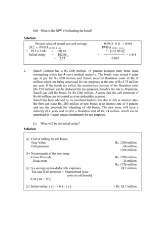 (iii) What is the NPV of refunding the bond?
Solution:
2. Sanofi Limited has a Rs.1200 million, 11 percent (coupon rate) bond issue
outstanding which has 4 years residual maturity. The bonds were issued 4 years
ago at par for Rs.1200 million and Sanofi incurred floatation costs of Rs.30
million which are being amortised for tax purposes at the rate of Rs.3.75 million
per year. If the bonds are called, the unamortised portion of the floatation costs
(Rs.15.0 million) can be deducted for tax purposes. Sanofi’s tax rate is 30 percent.
Sanofi can call the bonds for Rs.1266 million. Assume that the call premium of
Rs.66 million can be treated as a tax-deductible expense.
Sanofi has been advised by its merchant bankers that due to fall in interest rates,
the firm can issue Rs.1200 million of new bonds at an interest rate of 8 percent
and use the proceeds for refunding of old bonds. The new issue will have a
maturity of 4 years and involve a floatation cost of Rs. 24 million, which can be
amortised in 4 equal annual instalments for tax purposes.
(i) What will be the initial outlay?
Solution:
Present value of annual net cash savings: 0.09 (1- 0.3) = 0.063
29.2 x PVIFA (0.063, 4 yrs) PVIFA (0.063, 4 yrs)
= 29.2 x 3.441 = 100.48 1 – [1/(1.063)]4
- Initial outlay = 102.80 = = 3.441
- 2.32 0.063
(a) Cost of calling the old bonds
Face Value
Call premium
Rs. 1200 million
66 million
1266 million
(b) Net proceeds of the new issue
Gross Proceeds
- Issue costs
Rs. 1200 million
24 million
Rs. 1176 million
(c) Tax savings on tax-deductible expenses
Tax rate [Call premium + Unamortised issue
costs on old bonds]
0.30 [ 66 + 15 ]
24.3 million
(d) Initial outlay: ( a ) – ( b ) – ( c ) = Rs. 65.7 million
 