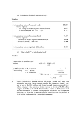 (ii) What will be the annual net cash savings?
Solution:
(iii) What is the NPV of refunding the bond?
Solution:
3. Synex Limited has a Rs.1000 million, 10 percent (coupon rate) bond issue
outstanding which has 5 years residual maturity. The bonds were issued 3 years
ago at par for Rs.1000 million and Synex incurred floatation costs of Rs.24
million which are being amortised for tax purposes at the rate of Rs.3.0 million
per year. If the bonds are called, the unamortised portion of the floatation costs
(Rs.15.0 million) can be deducted for tax purposes. Synex’s tax rate is 35 percent.
Synex can call the bonds for Rs.1060 million. Assume that the call premium of
Rs.60 million can be treated as a tax-deductible expense.
( a ) Annual net cash outflow on old bonds
Interest expense
- Tax savings on interest expense and amortisation
of issue expenses 0.30 ( 132 + 3.75) =
132.000
40.725
91.275
( b ) Annual net cash outflow on new bonds
Interest expense
- Tax saving on interest expense and amortisation
of issue expenses 0.30 (96 + 6)
96.000
30.600
65.400
( c ) Annual net cash savings ( a ) – ( b ) million 25.875
Present value of annual net cash
savings:
= 25.875 x 3.4971 = 90.487 million
- Initial outlay = -65.7 million
= 24.787 million
rd ( 1 – t ) = .08 ( 1 - .30)
= .056
1 4
1 - ------------
( 1.056 )
PVIFA 4.55% 6 yrs = --------------------------
.056
= 3.4971
 