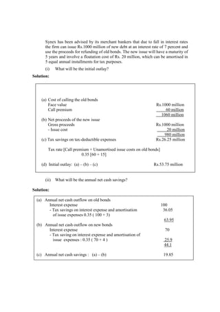 Synex has been advised by its merchant bankers that due to fall in interest rates
the firm can issue Rs.1000 million of new debt at an interest rate of 7 percent and
use the proceeds for refunding of old bonds. The new issue will have a maturity of
5 years and involve a floatation cost of Rs. 20 million, which can be amortised in
5 equal annual installments for tax purposes.
(i) What will be the initial outlay?
Solution:
(ii) What will be the annual net cash savings?
Solution:
(a) Cost of calling the old bonds
Face value Rs.1000 million
Call premium 60 million
1060 million
(b) Net proceeds of the new issue
Gross proceeds Rs.1000 million
- Issue cost 20 million
980 million
(c) Tax savings on tax-deductible expenses Rs.26.25 million
Tax rate [Call premium + Unamortised issue costs on old bonds]
0.35 [60 + 15]
(d) Initial outlay: (a) – (b) – (c) Rs.53.75 million
(a) Annual net cash outflow on old bonds
Interest expense 100
- Tax savings on interest expense and amortisation 36.05
of issue expenses 0.35 ( 100 + 3)
63.95
(b) Annual net cash outflow on new bonds
Interest expense 70
- Tax saving on interest expense and amortisation of
issue expenses : 0.35 ( 70 + 4 ) 25.9
44.1
(c) Annual net cash savings : (a) – (b) 19.85
 