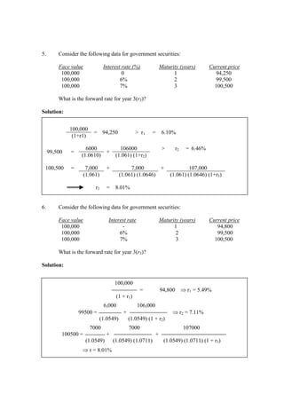 5. Consider the following data for government securities:
Face value Interest rate (%) Maturity (years) Current price
100,000 0 1 94,250
100,000 6% 2 99,500
100,000 7% 3 100,500
What is the forward rate for year 3(r3)?
Solution:
6. Consider the following data for government securities:
Face value Interest rate Maturity (years) Current price
100,000 - 1 94,800
100,000 6% 2 99,500
100,000 7% 3 100,500
What is the forward rate for year 3(r3)?
Solution:
100,000
= 94,250 > r1 = 6.10%
(1+r1)
99,500 =
6000
+
106000 > r2 = 6.46%
(1.0610) (1.061) (1+r2)
100,500 = 7,000 + 7,000 + 107,000
(1.061) (1.061) (1.0646) (1.061) (1.0646) (1+r3)
r3 = 8.01%
100,000
= 94,800 ⇒ r1 = 5.49%
(1 + r1)
6,000 106,000
99500 = + ⇒ r2 = 7.11%
(1.0549) (1.0549) (1 + r2)
7000 7000 107000
100500 = + +
(1.0549) (1.0549) (1.0711) (1.0549) (1.0711) (1 + r3)
⇒ r = 8.01%
 