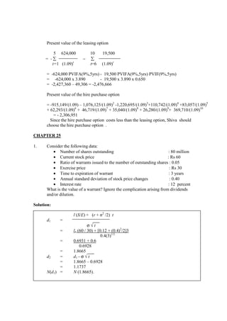 Present value of the leasing option
5 624,000 10 19,500
= - ∑ − ∑
t=1 (1.09)t
t=6 (1.09)t
= -624,000 PVIFA(9%,5yrs) - 19,500 PVIFA(9%,5yrs) PVIF(9%,5yrs)
= -624,000 x 3.890 - 19,500 x 3.890 x 0.650
= -2,427,360 – 49,306 = -2,476,666
Present value of the hire purchase option
= -915,149/(1.09) – 1,076,125/(1.09)2
-1,220,695/(1.09)3
+110,742/(1.09)4
+83,057/(1.09)5
+ 62,293/(1.09)6
+ 46,719/(1.09)7
+ 35,040/(1.09)8
+ 26,280/(1.09)9
+ 369,710/(1.09)10
= - 2,306,951
Since the hire purchase option costs less than the leasing option, Shiva should
choose the hire purchase option .
CHAPTER 25
1. Consider the following data:
• Number of shares outstanding : 80 million
• Current stock price : Rs 60
• Ratio of warrants issued to the number of outstanding shares : 0.05
• Exercise price : Rs 30
• Time to expiration of warrant : 3 years
• Annual standard deviation of stock price changes : 0.40
• Interest rate : 12 percent
What is the value of a warrant? Ignore the complication arising from dividends
and/or dilution.
Solution:
l (S/E) + (r + σ2
/2) t
d1 =
σ √ t
= ln (60 / 30) + [0.12 + (0.4)2
/2]3
0.4(3)1/2
= 0.6931 + 0.6
0.6928
= 1.8665
d2 = d1 - σ √ t
= 1.8665 – 0.6928
= 1.1737
N(d1) = N (1.8665).
 