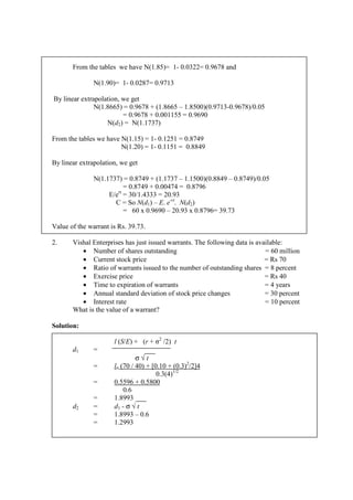 From the tables we have N(1.85)= 1- 0.0322= 0.9678 and
N(1.90)= 1- 0.0287= 0.9713
By linear extrapolation, we get
N(1.8665) = 0.9678 + (1.8665 – 1.8500)(0.9713-0.9678)/0.05
= 0.9678 + 0.001155 = 0.9690
N(d2) = N(1.1737)
From the tables we have N(1.15) = 1- 0.1251 = 0.8749
N(1.20) = 1- 0.1151 = 0.8849
By linear extrapolation, we get
N(1.1737) = 0.8749 + (1.1737 – 1.1500)(0.8849 – 0.8749)/0.05
= 0.8749 + 0.00474 = 0.8796
E/ert
= 30/1.4333 = 20.93
C = So N(d1) – E. e-rt
. N(d2)
= 60 x 0.9690 – 20.93 x 0.8796= 39.73
Value of the warrant is Rs. 39.73.
2. Vishal Enterprises has just issued warrants. The following data is available:
• Number of shares outstanding = 60 million
• Current stock price = Rs 70
• Ratio of warrants issued to the number of outstanding shares = 8 percent
• Exercise price = Rs 40
• Time to expiration of warrants = 4 years
• Annual standard deviation of stock price changes = 30 percent
• Interest rate = 10 percent
What is the value of a warrant?
Solution:
l (S/E) + (r + σ2
/2) t
d1 =
σ √ t
= ln (70 / 40) + [0.10 + (0.3)2
/2]4
0.3(4)1/2
= 0.5596 + 0.5800
0.6
= 1.8993
d2 = d1 - σ √ t
= 1.8993 – 0.6
= 1.2993
 