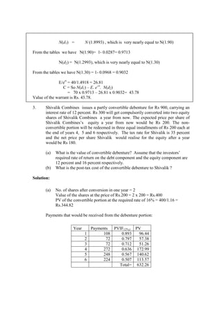 N(d1) = N (1.8993) , which is very nearly equal to N(1.90)
From the tables we have N(1.90)= 1- 0.0287= 0.9713
N(d2) = N(1.2993), which is very nearly equal to N(1.30)
From the tables we have N(1.30) = 1- 0.0968 = 0.9032
E/ert
= 40/1.4918 = 26.81
C = So N(d1) – E. e-rt
. N(d2)
= 70 x 0.9713 – 26.81 x 0.9032= 43.78
Value of the warrant is Rs. 43.78.
3. Shivalik Combines issues a partly convertible debenture for Rs 900, carrying an
interest rate of 12 percent. Rs 300 will get compulsorily converted into two equity
shares of Shivalik Combines a year from now. The expected price per share of
Shivalik Combines’s equity a year from now would be Rs 200. The non-
convertible portion will be redeemed in three equal installments of Rs 200 each at
the end of years 4, 5 and 6 respectively. The tax rate for Shivalik is 35 percent
and the net price per share Shivalik would realise for the equity after a year
would be Rs 180.
(a) What is the value of convertible debenture? Assume that the investors’
required rate of return on the debt component and the equity component are
12 percent and 16 percent respectively.
(b) What is the post-tax cost of the convertible debenture to Shivalik ?
Solution:
(a) No. of shares after conversion in one year = 2
Value of the shares at the price of Rs.200 = 2 x 200 = Rs.400
PV of the convertible portion at the required rate of 16% = 400/1.16 =
Rs.344.82
Payments that would be received from the debenture portion:
Year Payments PVIF12%,t PV
1 108 0.893 96.44
2 72 0.797 57.38
3 72 0.712 51.26
4 272 0.636 172.99
5 248 0.567 140.62
6 224 0.507 113.57
Total= 632.26
 