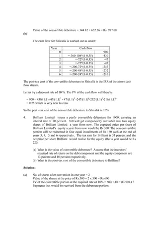 Value of the convertible debenture = 344.82 + 632.26 = Rs. 977.08
(b)
The cash flow for Shivalik is worked out as under:
Year Cash flow
0 900
1 =-360-108*(1-0.35) -430
2 =-72*(1-0.35) -47
3 =-72*(1-0.35) -47
4 =-200-72*(1-0.35) -247
5 =-200-48*(1-0.35) -232
6 =-200-24*(1-0.35) -216
The post-tax cost of the convertible debenture to Shivalik is the IRR of the above cash
flow stream.
Let us try a discount rate of 10 %. The PV of the cash flow will then be
= 900 – 430/(1.1) -47/(1.1)2
- 47/(1.1)3
-247/(1.1)4
-232/(1.1)5
-216/(1.1)6
= 0.25 which is very near to zero.
So the post –tax cost of the convertible debenture to Shivalik is 10%
4. Brilliant Limited issues a partly convertible debenture for 1000, carrying an
interest rate of 10 percent. 360 will get compulsorily converted into two equity
shares of Brilliant Limited a year from now. The expected price per share of
Brilliant Limited’s equity a year from now would be Rs 300. The non-convertible
portion will be redeemed in four equal installments of Rs 160 each at the end of
years 3, 4, 5 and 6 respectively. The tax rate for Brilliant is 33 percent and the
net price per share Brilliant would realise for the equity after a year would be Rs
220.
(a) What is the value of convertible debenture? Assume that the investors’
required rate of return on the debt component and the equity component are
13 percent and 18 percent respectively.
(b) What is the post-tax cost of the convertible debenture to Brilliant?
Solution:
(a) No. of shares after conversion in one year = 2
Value of the shares at the price of Rs.300 = 2 x 300 = Rs.600
PV of the convertible portion at the required rate of 18% = 600/1.18 = Rs.508.47
Payments that would be received from the debenture portion:
 