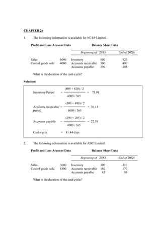 CHAPTER 26
1. The following information is available for NCEP Limited.
Profit and Loss Account Data Balance Sheet Data
Beginning of 20X6 End of 20X6
Sales 6000 Inventory 800 820
Cost of goods sold 4000 Accounts receivable 500 490
Accounts payable 290 205
What is the duration of the cash cycle?
Solution:
(800 + 820) / 2
Inventory Period = = 73.91
4000 / 365
(500 + 490) / 2
Accounts receivable = = 30.11
period 6000 / 365
(290 + 205) / 2
Accounts payable = = 22.58
4000 / 365
Cash cycle = 81.44 days
2. The following information is available for ABC Limited.
Profit and Loss Account Data Balance Sheet Data
Beginning of 20X5 End of 20X5
Sales 3000 Inventory 300 310
Cost of goods sold 1800 Accounts receivable 180 170
Accounts payable 85 95
What is the duration of the cash cycle?
 