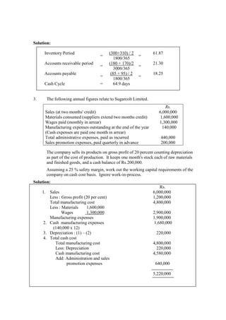Solution:
Inventory Period
=
(300+310) / 2
=
61.87
1800/365
Accounts receivable period
=
(180 + 170)/2
=
21.30
3000/365
Accounts payable
=
(85 + 95) / 2
=
18.25
1800/365
Cash Cycle = 64.9 days
3. The following annual figures relate to Sugarcolt Limited.
Rs.
Sales (at two months' credit) 6,000,000
Materials consumed (suppliers extend two months credit) 1,600,000
Wages paid (monthly in arrear) 1,300,000
Manufacturing expenses outstanding at the end of the year
(Cash expenses are paid one month in arrear)
140,000
Total administrative expenses, paid as incurred 440,000
Sales promotion expenses, paid quarterly in advance 200,000
The company sells its products on gross profit of 20 percent counting depreciation
as part of the cost of production. It keeps one month's stock each of raw materials
and finished goods, and a cash balance of Rs.200,000.
Assuming a 25 % safety margin, work out the working capital requirements of the
company on cash cost basis. Ignore work-in-process.
Solution:
Rs.
1. Sales 6,000,000
Less : Gross profit (20 per cent) 1,200,000
Total manufacturing cost 4,800,000
Less : Materials 1,600,000
Wages 1,300,000 2,900,000
Manufacturing expenses 1,900,000
2. Cash manufacturing expenses 1,680,000
(140,000 x 12)
3. Depreciation : (1) – (2) 220,000
4. Total cash cost
Total manufacturing cost 4,800,000
Less: Depreciation 220,000
Cash manufacturing cost 4,580,000
Add: Administration and sales
promotion expenses 640,000
5,220,000
 