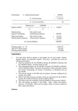 Cash balance A predetermined amount = 300,000
A : Current Assets = 2,758,333
B : Current Liabilities Rs.
Material cost 2,000,000
Sundry creditors x 1 = x 1 = 166,667
12 12
Manufacturing One month’s cash
expenses outstanding manufacturing expenses = 100,000
Wages outstanding One month’s wages = 133,333
Sales Promotion expenses Three months’ expenses = 100,000
-------------
B : Current liabilities 500,000
Working capital (A – B) 2,258,333
Add 20 % safety margin 451,667
Working capital required 2,710,000
CHAPTER 27
1. You have been asked to prepare a cash budget for the next quarter, January
through March, for Sharmilee Exports. They have provided you with the
following information:
a. Sales are expected to be: Rs.300,000 in January, Rs.260,000 in February, and
Rs.350,000 in March. All sales will be in cash.
b. The estimated purchases are: Rs.240,000 in January, Rs.220,000 in February,
and Rs.250,000 in March. Payments for purchases will be made after a lag of
one month. Outstanding on account of purchases in December last are
Rs.210,000.
c. The rent per month is Rs.8,000 and the partners’ personal withdrawal per
month is Rs.12,000.
d. Salaries and other expenses, payable in cash, are expected to be: Rs.15,000 in
January, Rs.15,000 in February, and Rs.16,000 in March.
e. They plan to buy two computers worth Rs.50,000 on cash payment in March.
f. The cash balance at present is Rs.12,000. Their target cash balance,
however, is Rs.20,000. What will be surplus/ deficit of cash in relation to
their target cash balance?
Solution:
 