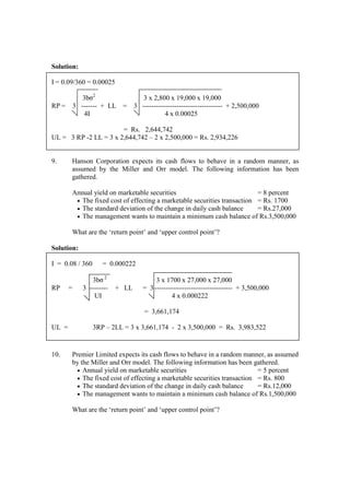 Solution:
I = 0.09/360 = 0.00025
3bσ2
3 x 2,800 x 19,000 x 19,000
RP = 3 ------- + LL = 3 ----------------------------------- + 2,500,000
4I 4 x 0.00025
= Rs. 2,644,742
UL = 3 RP -2 LL = 3 x 2,644,742 – 2 x 2,500,000 = Rs. 2,934,226
9. Hanson Corporation expects its cash flows to behave in a random manner, as
assumed by the Miller and Orr model. The following information has been
gathered.
Annual yield on marketable securities = 8 percent
• The fixed cost of effecting a marketable securities transaction = Rs. 1700
• The standard deviation of the change in daily cash balance = Rs.27,000
• The management wants to maintain a minimum cash balance of Rs.3,500,000
What are the ‘return point’ and ‘upper control point’?
Solution:
I = 0.08 / 360 = 0.000222
3bσ 2
3 x 1700 x 27,000 x 27,000
RP = 3 -------- + LL = 3---------------------------------- + 3,500,000
UI 4 x 0.000222
= 3,661,174
UL = 3RP – 2LL = 3 x 3,661,174 - 2 x 3,500,000 = Rs. 3,983,522
10. Premier Limited expects its cash flows to behave in a random manner, as assumed
by the Miller and Orr model. The following information has been gathered.
• Annual yield on marketable securities = 5 percent
• The fixed cost of effecting a marketable securities transaction = Rs. 800
• The standard deviation of the change in daily cash balance = Rs.12,000
• The management wants to maintain a minimum cash balance of Rs.1,500,000
What are the ‘return point’ and ‘upper control point’?
 