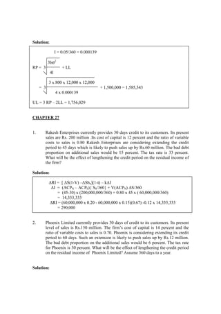 Solution:
I = 0.05/360 = 0.000139
3bσ2
RP = 3 + LL
4I
3 x 800 x 12,000 x 12,000
= 3 + 1,500,000 = 1,585,343
4 x 0.000139
UL = 3 RP – 2LL = 1,756,029
CHAPTER 27
1. Rakesh Enterprises currently provides 30 days credit to its customers. Its present
sales are Rs. 200 million .Its cost of capital is 12 percent and the ratio of variable
costs to sales is 0.80 Rakesh Enterprises are considering extending the credit
period to 45 days which is likely to push sales up by Rs.60 million. The bad debt
proportion on additional sales would be 15 percent. The tax rate is 33 percent.
What will be the effect of lengthening the credit period on the residual income of
the firm?
Solution:
∆RI = [ ∆S(1-V) –∆Sbn](1-t) – k∆I
∆I = (ACPN – ACP0){ S0/360} + V(ACPN) ∆S/360
= (45-30) x (200,000,000/360) + 0.80 x 45 x ( 60,000,000/360)
= 14,333,333
∆RI = (60,000,000 x 0.20 - 60,000,000 x 0.15)(0.67) -0.12 x 14,333,333
= 290,000
2. Phoenix Limited currently provides 30 days of credit to its customers. Its present
level of sales is Rs.150 million. The firm’s cost of capital is 14 percent and the
ratio of variable costs to sales is 0.70. Phoenix is considering extending its credit
period to 60 days. Such an extension is likely to push sales up by Rs.12 million.
The bad debt proportion on the additional sales would be 6 percent. The tax rate
for Phoenix is 30 percent. What will be the effect of lengthening the credit period
on the residual income of Phoenix Limited? Assume 360 days to a year.
Solution:
 