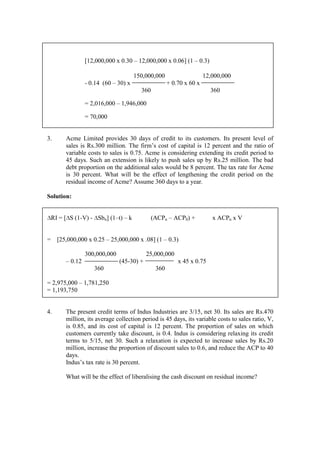 [12,000,000 x 0.30 – 12,000,000 x 0.06] (1 – 0.3)
150,000,000 12,000,000
- 0.14 (60 – 30) x + 0.70 x 60 x
360 360
= 2,016,000 – 1,946,000
= 70,000
3. Acme Limited provides 30 days of credit to its customers. Its present level of
sales is Rs.300 million. The firm’s cost of capital is 12 percent and the ratio of
variable costs to sales is 0.75. Acme is considering extending its credit period to
45 days. Such an extension is likely to push sales up by Rs.25 million. The bad
debt proportion on the additional sales would be 8 percent. The tax rate for Acme
is 30 percent. What will be the effect of lengthening the credit period on the
residual income of Acme? Assume 360 days to a year.
Solution:
∆RI = [∆S (1-V) - ∆Sbn] (1–t) – k (ACPn – ACP0) + x ACPn x V
= [25,000,000 x 0.25 – 25,000,000 x .08] (1 – 0.3)
300,000,000 25,000,000
– 0.12 (45-30) + x 45 x 0.75
360 360
= 2,975,000 – 1,781,250
= 1,193,750
4. The present credit terms of Indus Industries are 3/15, net 30. Its sales are Rs.470
million, its average collection period is 45 days, its variable costs to sales ratio, V,
is 0.85, and its cost of capital is 12 percent. The proportion of sales on which
customers currently take discount, is 0.4. Indus is considering relaxing its credit
terms to 5/15, net 30. Such a relaxation is expected to increase sales by Rs.20
million, increase the proportion of discount sales to 0.6, and reduce the ACP to 40
days.
Indus’s tax rate is 30 percent.
What will be the effect of liberalising the cash discount on residual income?
 