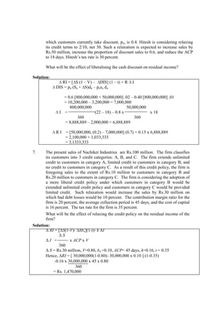 which customers currently take discount, po, is 0.4. Hitesh is considering relaxing
its credit terms to 2/10, net 30. Such a relaxation is expected to increase sales by
Rs.50 million, increase the proportion of discount sales to 0.6, and reduce the ACP
to 18 days. Hitesh’s tax rate is 30 percent.
What will be the effect of liberalising the cash discount on residual income?
Solution:
∆ RI = [∆S (1 – V) – ∆DIS] (1 – t) + R ∆ I
∆ DIS = pn (So + ∆S)dn – poso do
= 0.6 [800,000,000 + 50,000,000] .02 – 0.40 [800,000,000] .01
= 10,200,000 – 3,200,000 = 7,000,000
800,000,000 50,000,000
∆ I = (22 – 18) – 0.8 x x 18
360 360
= 8,888,889 – 2,000,000 = 6,888,889
∆ R I = [50,000,000, (0.2) – 7,000,000] (0.7) + 0.15 x 6,888,889
= 2,100,000 + 1,033,333
= 3,1333,333
7. The present sales of Nachiket Industries are Rs.100 million. The firm classifies
its customers into 3 credit categories: A, B, and C. The firm extends unlimited
credit to customers in category A, limited credit to customers in category B, and
no credit to customers in category C. As a result of this credit policy, the firm is
foregoing sales to the extent of Rs.10 million to customers in category B and
Rs.20 million to customers in category C. The firm is considering the adoption of
a more liberal credit policy under which customers in category B would be
extended unlimited credit policy and customers in category C would be provided
limited credit. Such relaxation would increase the sales by Rs.30 million on
which bad debt losses would be 10 percent. The contribution margin ratio for the
firm is 20 percent, the average collection period is 45 days, and the cost of capital
is 16 percent. The tax rate for the firm is 35 percent.
What will be the effect of relaxing the credit policy on the residual income of the
firm?
Solution:
∆ RI = [∆S(1-V)- ∆Sbn](1-t)- k ∆I
∆ S
∆ I = x ACP x V
360
∆ S = Rs.30 million, V=0.80, bn =0.10, ACP= 45 days, k=0.16, t = 0.35
Hence, ∆RI = [ 30,000,000(1-0.80)- 30,000,000 x 0.10 ] (1-0.35)
-0.16 x 30,000,000 x 45 x 0.80
360
= Rs. 1,470,000
 