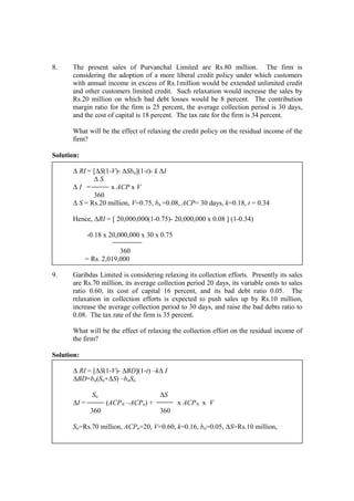 8. The present sales of Purvanchal Limited are Rs.80 million. The firm is
considering the adoption of a more liberal credit policy under which customers
with annual income in excess of Rs.1million would be extended unlimited credit
and other customers limited credit. Such relaxation would increase the sales by
Rs.20 million on which bad debt losses would be 8 percent. The contribution
margin ratio for the firm is 25 percent, the average collection period is 30 days,
and the cost of capital is 18 percent. The tax rate for the firm is 34 percent.
What will be the effect of relaxing the credit policy on the residual income of the
firm?
Solution:
∆ RI = [∆S(1-V)- ∆Sbn](1-t)- k ∆I
∆ S
∆ I = x ACP x V
360
∆ S = Rs.20 million, V=0.75, bn =0.08, ACP= 30 days, k=0.18, t = 0.34
Hence, ∆RI = [ 20,000,000(1-0.75)- 20,000,000 x 0.08 ] (1-0.34)
-0.18 x 20,000,000 x 30 x 0.75
360
= Rs. 2,019,000
9. Garibdas Limited is considering relaxing its collection efforts. Presently its sales
are Rs.70 million, its average collection period 20 days, its variable costs to sales
ratio 0.60, its cost of capital 16 percent, and its bad debt ratio 0.05. The
relaxation in collection efforts is expected to push sales up by Rs.10 million,
increase the average collection period to 30 days, and raise the bad debts ratio to
0.08. The tax rate of the firm is 35 percent.
What will be the effect of relaxing the collection effort on the residual income of
the firm?
Solution:
∆ RI = [∆S(1-V)- ∆BD](1-t) –k∆ I
∆BD=bn(So+∆S) –boSo
So ∆S
∆I = (ACPN –ACPo) + x ACPN x V
360 360
So=Rs.70 million, ACPo=20, V=0.60, k=0.16, bo=0.05, ∆S=Rs.10 million,
 