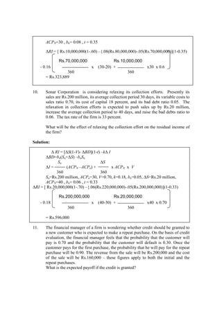 ACPN=30 , bn= 0.08 , t = 0.35
∆RI = [ Rs.10,000,000(1-.60) –{.08(Rs.80,000,000)-.05(Rs.70,000,000)](1-0.35)
Rs.70,000,000 Rs.10,000,000
- 0.16 x (30-20) + x30 x 0.6
360 360
= Rs.323,889
10. Sonar Corporation is considering relaxing its collection efforts. Presently its
sales are Rs.200 million, its average collection period 30 days, its variable costs to
sales ratio 0.70, its cost of capital 18 percent, and its bad debt ratio 0.05. The
relaxation in collection efforts is expected to push sales up by Rs.20 million,
increase the average collection period to 40 days, and raise the bad debts ratio to
0.06. The tax rate of the firm is 33 percent.
What will be the effect of relaxing the collection effort on the residual income of
the firm?
Solution:
∆ RI = [∆S(1-V)- ∆BD](1-t) –k∆ I
∆BD=bn(So+∆S) –boSo
So ∆S
∆I = (ACPN –ACPo) + x ACPN x V
360 360
So=Rs.200 million, ACPo=30, V=0.70, k=0.18, bo=0.05, ∆S=Rs.20 million,
ACPN=40 , bn= 0.06 , t = 0.33
∆RI = [ Rs.20,000,000(1-.70) –{.06(Rs.220,000,000)-.05(Rs.200,000,000)](1-0.33)
Rs.200,000,000 Rs.20,000,000
- 0.18 x (40-30) + x40 x 0.70
360 360
= Rs.596,000
11. The financial manager of a firm is wondering whether credit should be granted to
a new customer who is expected to make a repeat purchase. On the basis of credit
evaluation, the financial manager feels that the probability that the customer will
pay is 0.70 and the probability that the customer will default is 0.30. Once the
customer pays for the first purchase, the probability that he will pay for the repeat
purchase will be 0.90. The revenue from the sale will be Rs.200,000 and the cost
of the sale will be Rs.160,000 – these figures apply to both the initial and the
repeat purchases.
What is the expected payoff if the credit is granted?
 