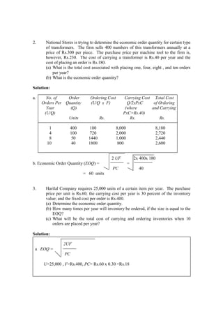 2. National Stores is trying to determine the economic order quantity for certain type
of transformers. The firm sells 400 numbers of this transformers annually at a
price of Rs.300 per piece. The purchase price per machine tool to the firm is,
however, Rs.230. The cost of carrying a transformer is Rs.40 per year and the
cost of placing an order is Rs.180.
(a) What is the total cost associated with placing one, four, eight , and ten orders
per year?
(b) What is the economic order quantity?
Solution:
a. No. of Order Ordering Cost Carrying Cost Total Cost
Orders Per Quantity (U/Q x F) Q/2xPxC of Ordering
Year (Q) (where and Carrying
(U/Q) PxC=Rs.40)
Units Rs. Rs. Rs.
1 400 180 8,000 8,180
4 100 720 2,000 2,720
8 50 1440 1,000 2,440
10 40 1800 800 2,600
2 UF 2x 400x 180
b. Economic Order Quantity (EOQ) = =
PC 40
= 60 units
3. Harilal Company requires 25,000 units of a certain item per year. The purchase
price per unit is Rs.60; the carrying cost per year is 30 percent of the inventory
value; and the fixed cost per order is Rs.400.
(a) Determine the economic order quantity.
(b) How many times per year will inventory be ordered, if the size is equal to the
EOQ?
(c) What will be the total cost of carrying and ordering inventories when 10
orders are placed per year?
Solution:
2UF
a EOQ =
PC
U=25,000 , F=Rs.400, PC= Rs.60 x 0.30 =Rs.18
 