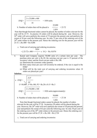 2 x 25,000 x 400
EOQ = = 1054 units.
18
25,000
b. Number of orders that will be placed is = 23.72
1,054
Note that though fractional orders cannot be placed, the number of orders relevant for the
year will be 23.72 . In practice 24 orders will be placed during the year. However, the
24th
order will serve partly(to the extent of 72 percent) the present year and partly(to the
extent of 28 per cent) the following year. So only 72 per cent of the ordering cost of the
24th
order relates to the present year. Hence the ordering cost for the present year will be
23.72 x Rs.400 = Rs.9,488
c. Total cost of carrying and ordering inventories
1054
= [ 23.72 x 400 + x 18 ] = Rs.18,974
2
4. Kamal and Company requires 50,000 units of a certain item per year. The
purchase price per unit is Rs.20; the carrying cost per year is 15 percent of the
inventory value; and the fixed cost per order is Rs.100.
(a) Determine the economic order quantity.
(b) How many times per year will inventory be ordered, if the size is equal to the
EOQ?
(c) What will be the total cost of carrying and ordering inventories when 10
orders are placed per year?
Solution:
2UF
a EOQ =
PC
U=50,000 , F=Rs.100, PC= Rs.20 x 0.15 =Rs.3
2 x 50,000 x 100
EOQ = = 1826 units.(approximately)
3
50,000
b. Number of orders that will be placed is = 27.38
1,826
Note that though fractional orders cannot be placed, the number of orders
relevant for the year will be 27.38 . In practice 28 orders will be placed during the
year. However, the 28th
order will serve partly(to the extent of 38 percent) the present
year and partly(to the extent of 62 per cent) the following year. So only 38 per cent of
the ordering cost of the 28th
order relates to the present year. Hence the ordering cost
for the present year will be 27.38 x Rs.100 = Rs.2,738
c. Total cost of carrying and ordering inventories
 