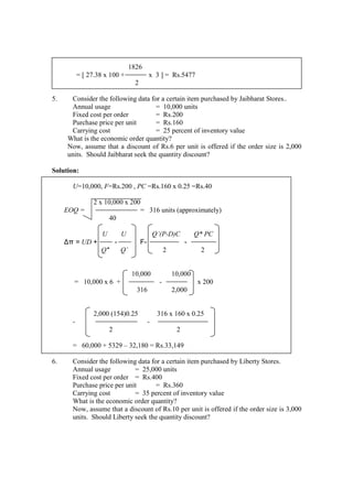 1826
= [ 27.38 x 100 + x 3 ] = Rs.5477
2
5. Consider the following data for a certain item purchased by Jaibharat Stores..
Annual usage = 10,000 units
Fixed cost per order = Rs.200
Purchase price per unit = Rs.160
Carrying cost = 25 percent of inventory value
What is the economic order quantity?
Now, assume that a discount of Rs.6 per unit is offered if the order size is 2,000
units. Should Jaibharat seek the quantity discount?
Solution:
U=10,000, F=Rs.200 , PC =Rs.160 x 0.25 =Rs.40
2 x 10,000 x 200
EOQ = = 316 units (approximately)
40
U U Q’(P-D)C Q* PC
∆π = UD + - F- -
Q* Q’ 2 2
10,000 10,000
= 10,000 x 6 + - x 200
316 2,000
2,000 (154)0.25 316 x 160 x 0.25
- -
2 2
= 60,000 + 5329 – 32,180 = Rs.33,149
6. Consider the following data for a certain item purchased by Liberty Stores.
Annual usage = 25,000 units
Fixed cost per order = Rs.400
Purchase price per unit = Rs.360
Carrying cost = 35 percent of inventory value
What is the economic order quantity?
Now, assume that a discount of Rs.10 per unit is offered if the order size is 3,000
units. Should Liberty seek the quantity discount?
 