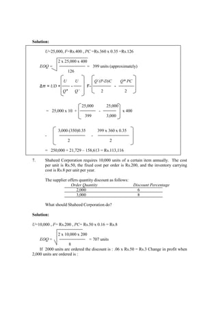 Solution:
U=25,000, F=Rs.400 , PC =Rs.360 x 0.35 =Rs.126
2 x 25,000 x 400
EOQ = = 399 units (approximately)
126
U U Q’(P-D)C Q* PC
∆π = UD + - F- -
Q* Q’ 2 2
25,000 25,000
= 25,000 x 10 + - x 400
399 3,000
3,000 (350)0.35 399 x 360 x 0.35
- -
2 2
= 250,000 + 21,729 – 158,613 = Rs.113,116
7. Shaheed Corporation requires 10,000 units of a certain item annually. The cost
per unit is Rs.50, the fixed cost per order is Rs.200, and the inventory carrying
cost is Rs.8 per unit per year.
The supplier offers quantity discount as follows:
Order Quantity Discount Percentage
2,000 6
3,000 8
What should Shaheed Corporation do?
Solution:
U=10,000 , F= Rs.200 , PC= Rs.50 x 0.16 = Rs.8
2 x 10,000 x 200
EOQ = = 707 units
8
If 2000 units are ordered the discount is : .06 x Rs.50 = Rs.3 Change in profit when
2,000 units are ordered is :
 